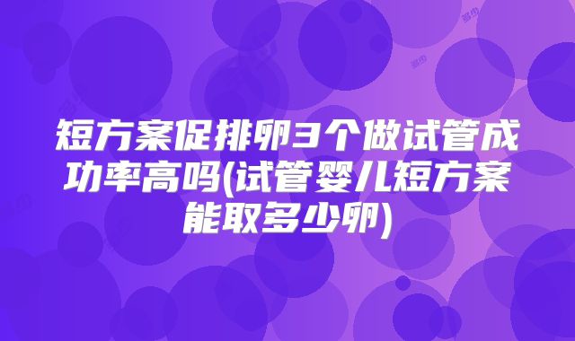 短方案促排卵3个做试管成功率高吗(试管婴儿短方案能取多少卵)