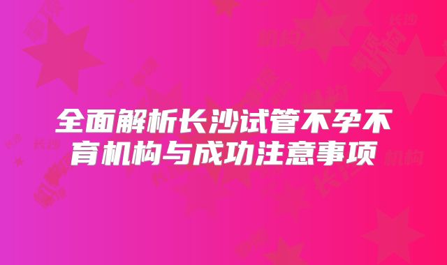 全面解析长沙试管不孕不育机构与成功注意事项