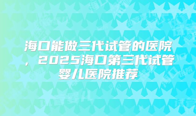 海口能做三代试管的医院，2025海口第三代试管婴儿医院推荐
