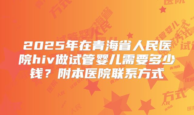 2025年在青海省人民医院hiv做试管婴儿需要多少钱?附本医院联系方式