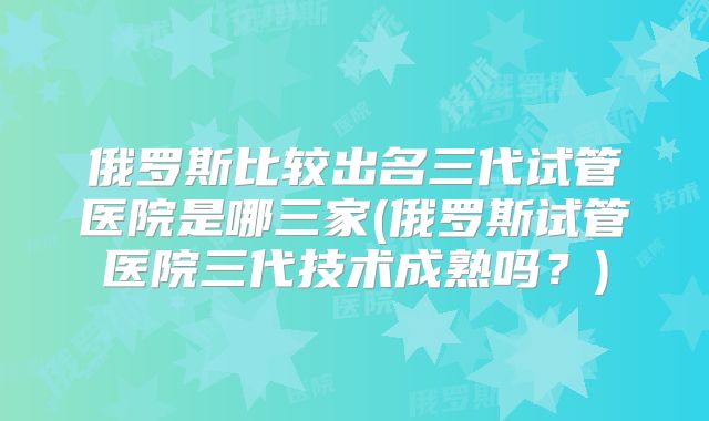 俄罗斯比较出名三代试管医院是哪三家(俄罗斯试管医院三代技术成熟吗？)
