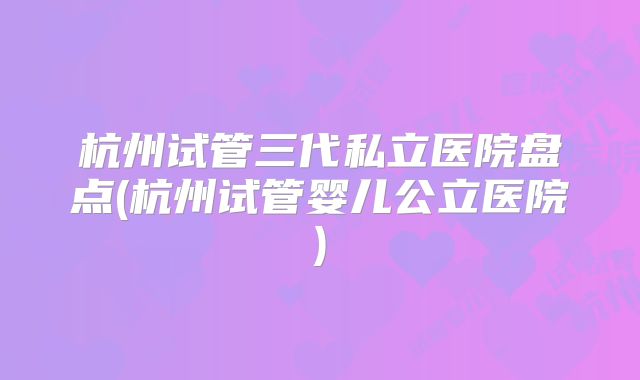 杭州试管三代私立医院盘点(杭州试管婴儿公立医院)
