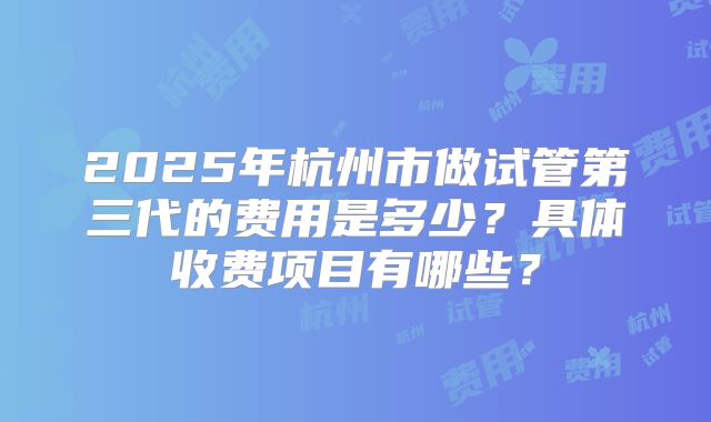 2025年杭州市做试管第三代的费用是多少？具体收费项目有哪些？