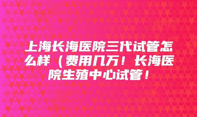 上海长海医院三代试管怎么样（费用几万！长海医院生殖中心试管！