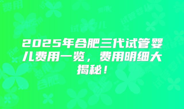 2025年合肥三代试管婴儿费用一览，费用明细大揭秘！