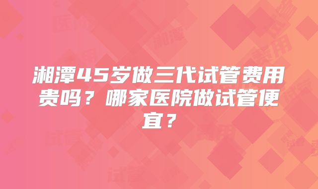 湘潭45岁做三代试管费用贵吗？哪家医院做试管便宜？