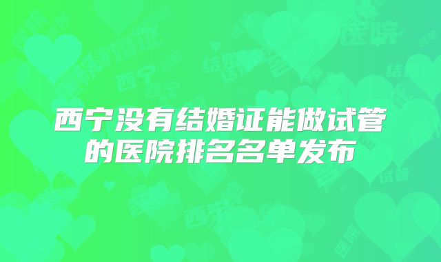 西宁没有结婚证能做试管的医院排名名单发布