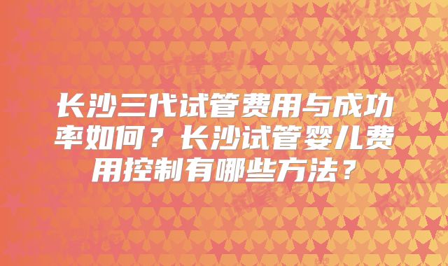 长沙三代试管费用与成功率如何？长沙试管婴儿费用控制有哪些方法？
