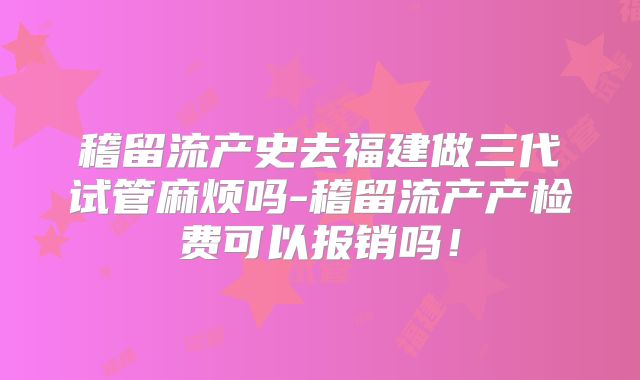 稽留流产史去福建做三代试管麻烦吗-稽留流产产检费可以报销吗！