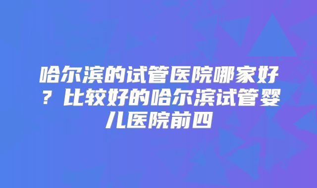 哈尔滨的试管医院哪家好？比较好的哈尔滨试管婴儿医院前四