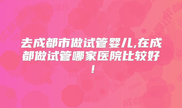 去成都市做试管婴儿,在成都做试管哪家医院比较好！