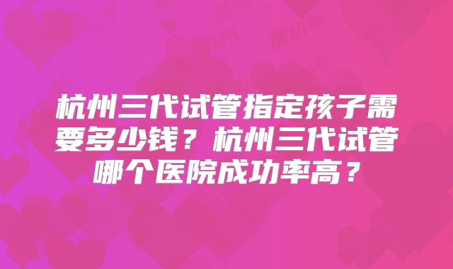 杭州三代试管指定孩子需要多少钱？杭州三代试管哪个医院成功率高？