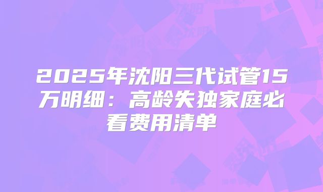 2025年沈阳三代试管15万明细：高龄失独家庭必看费用清单