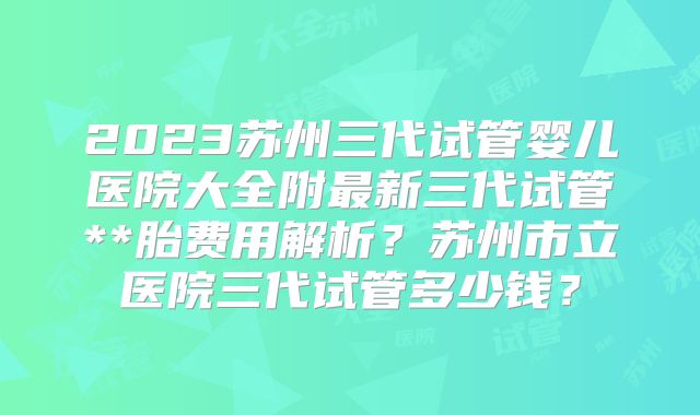 2023苏州三代试管婴儿医院大全附最新三代试管**胎费用解析？苏州市立医院三代试管多少钱？