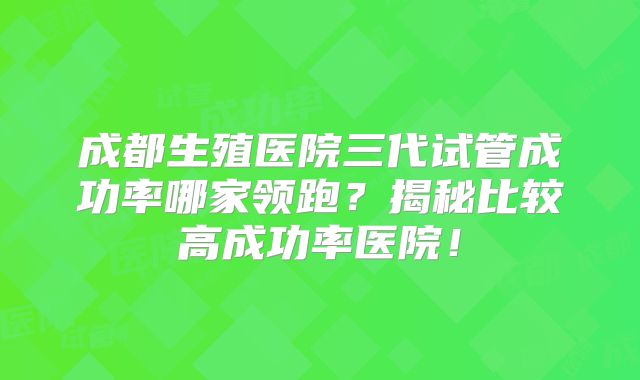 成都生殖医院三代试管成功率哪家领跑？揭秘比较高成功率医院！
