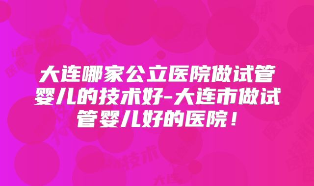 大连哪家公立医院做试管婴儿的技术好-大连市做试管婴儿好的医院！