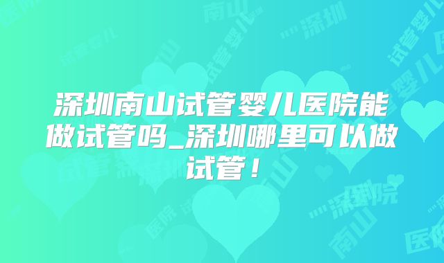 深圳南山试管婴儿医院能做试管吗_深圳哪里可以做试管!