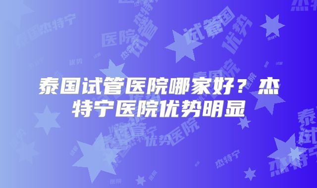 泰国试管医院哪家好？杰特宁医院优势明显
