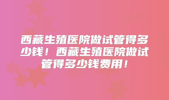 西藏生殖医院做试管得多少钱！西藏生殖医院做试管得多少钱费用！