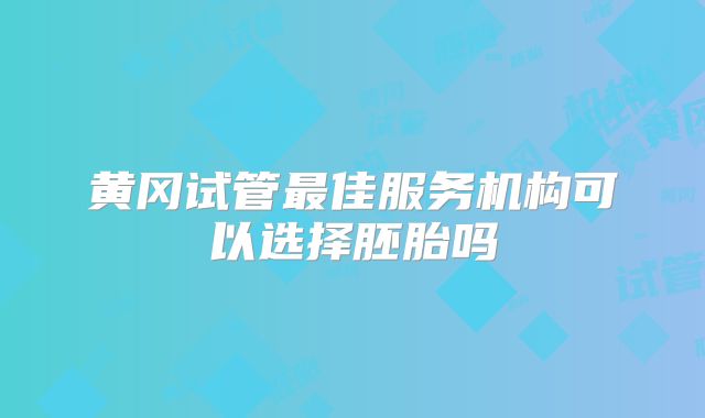 黄冈试管最佳服务机构可以选择胚胎吗