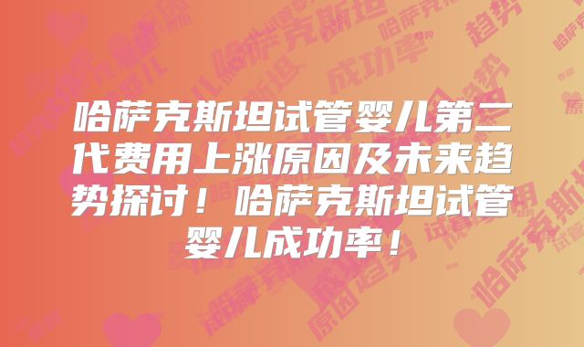 哈萨克斯坦试管婴儿第二代费用上涨原因及未来趋势探讨！哈萨克斯坦试管婴儿成功率！