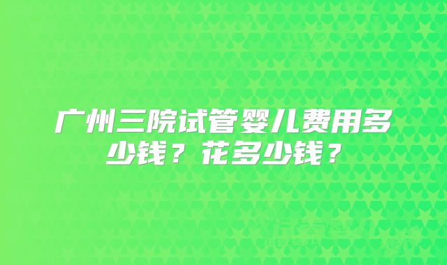 广州三院试管婴儿费用多少钱？花多少钱？