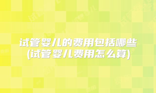 试管婴儿的费用包括哪些(试管婴儿费用怎么算)