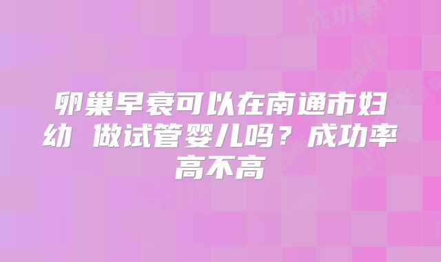 卵巢早衰可以在南通市妇幼 做试管婴儿吗?成功率高不高