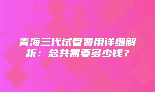 青海三代试管费用详细解析：总共需要多少钱？