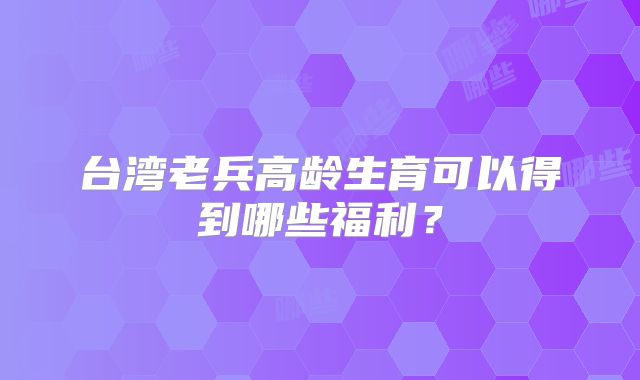 台湾老兵高龄生育可以得到哪些福利？