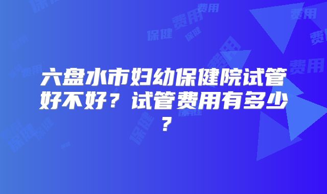 六盘水市妇幼保健院试管好不好？试管费用有多少？