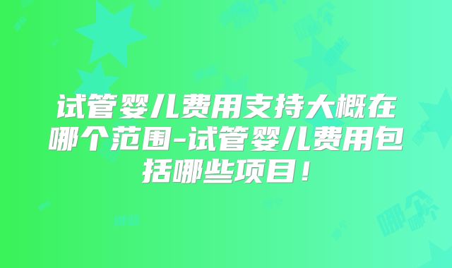 试管婴儿费用支持大概在哪个范围-试管婴儿费用包括哪些项目！