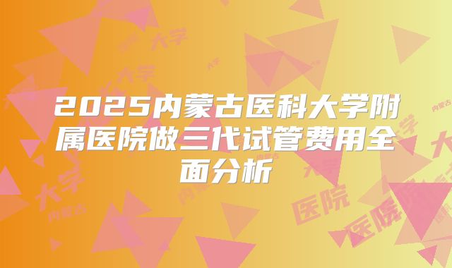 2025内蒙古医科大学附属医院做三代试管费用全面分析