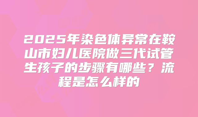 2025年染色体异常在鞍山市妇儿医院做三代试管生孩子的步骤有哪些？流程是怎么样的