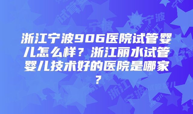 浙江宁波906医院试管婴儿怎么样？浙江丽水试管婴儿技术好的医院是哪家？