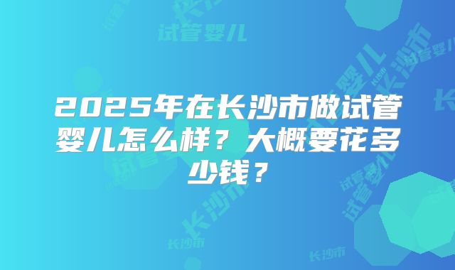 2025年在长沙市做试管婴儿怎么样？大概要花多少钱？
