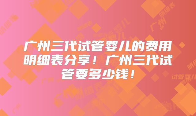 广州三代试管婴儿的费用明细表分享！广州三代试管要多少钱！