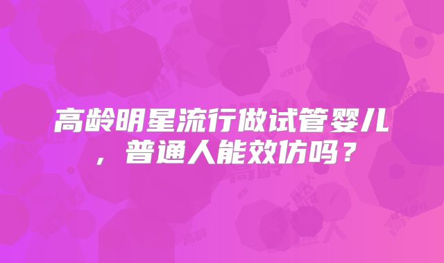 高龄明星流行做试管婴儿，普通人能效仿吗？