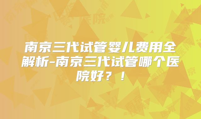 南京三代试管婴儿费用全解析-南京三代试管哪个医院好？！