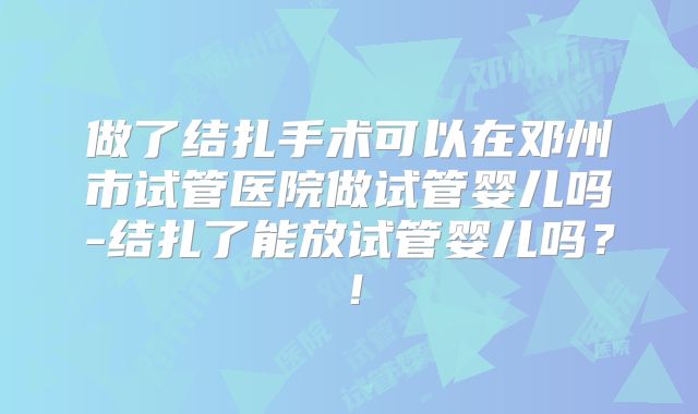 做了结扎手术可以在邓州市试管医院做试管婴儿吗-结扎了能放试管婴儿吗?!