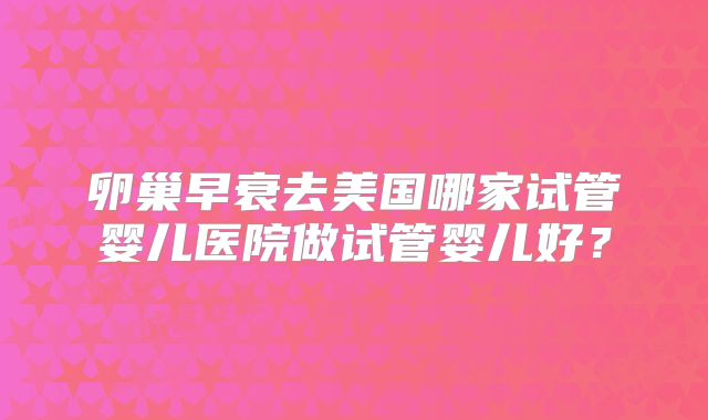 卵巢早衰去美国哪家试管婴儿医院做试管婴儿好?