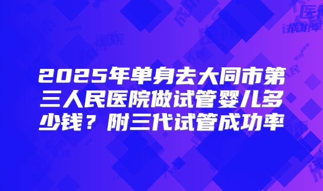 2025年单身去大同市第三人民医院做试管婴儿多少钱？附三代试管成功率