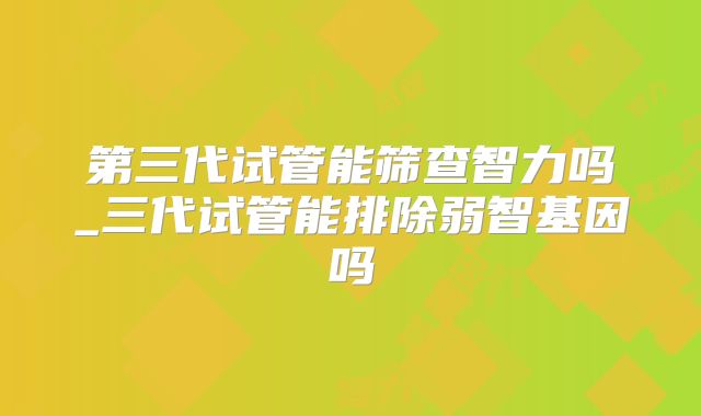 第三代试管能筛查智力吗_三代试管能排除弱智基因吗