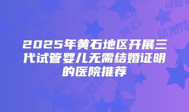 2025年黄石地区开展三代试管婴儿无需结婚证明的医院推荐