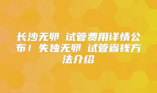 长沙无卵�试管费用详情公布!失独无卵�试管省钱方法介绍