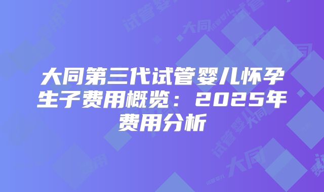 大同第三代试管婴儿怀孕生子费用概览：2025年费用分析