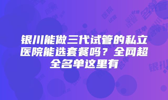 银川能做三代试管的私立医院能选套餐吗？全网超全名单这里有