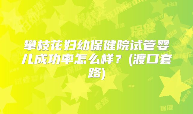 攀枝花妇幼保健院试管婴儿成功率怎么样?(渡口套路)