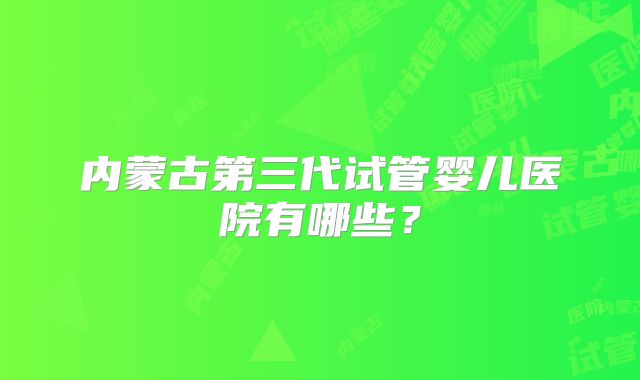 内蒙古第三代试管婴儿医院有哪些?