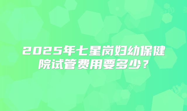 2025年七星岗妇幼保健院试管费用要多少？